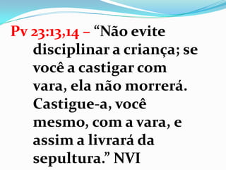 Pv 23:13,14 – “Não evite
disciplinar a criança; se
você a castigar com
vara, ela não morrerá.
Castigue-a, você
mesmo, com a vara, e
assim a livrará da
sepultura.” NVI
 