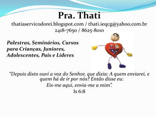Pra. Thati
thatiaservicodorei.blogspot.com / thati.ieqcg@yahoo.com.br
2418-7650 / 8625-8010
Palestras, Seminários, Cursos
para Crianças, Juniores,
Adolescentes, Pais e Líderes
“Depois disto ouvi a voz do Senhor, que dizia: A quem enviarei, e
quem há de ir por nós? Então disse eu:
Eis-me aqui, envia-me a mim”.
Is 6:8
 