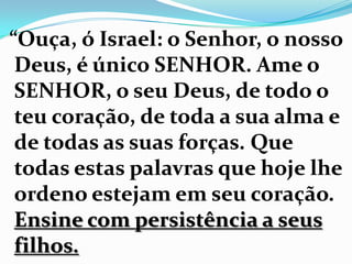 “Ouça, ó Israel: o Senhor, o nosso
Deus, é único SENHOR. Ame o
SENHOR, o seu Deus, de todo o
teu coração, de toda a sua alma e
de todas as suas forças. Que
todas estas palavras que hoje lhe
ordeno estejam em seu coração.
Ensine com persistência a seus
filhos.
 