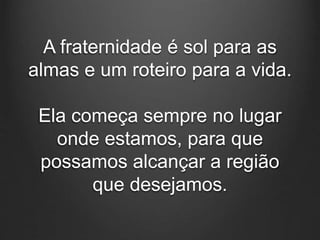 A fraternidade é sol para as
almas e um roteiro para a vida.
Ela começa sempre no lugar
onde estamos, para que
possamos alcançar a região
que desejamos.
 
