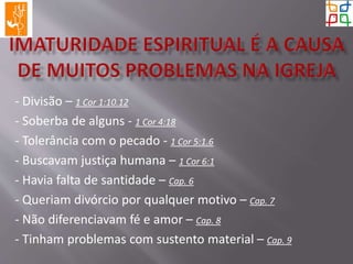 - Divisão – 1 Cor 1:10.12
- Soberba de alguns - 1 Cor 4:18
- Tolerância com o pecado - 1 Cor 5:1.6
- Buscavam justiça humana – 1 Cor 6:1
- Havia falta de santidade – Cap. 6
- Queriam divórcio por qualquer motivo – Cap. 7
- Não diferenciavam fé e amor – Cap. 8
- Tinham problemas com sustento material – Cap. 9
 
