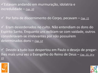 Estavam andando em murmuração, idolatria e
incredulidade – Cap. 10
 Por falta de discernimento do Corpo, pecavam – Cap. 11
 Eram desordenados no culto. Não entendiam os dons do
Espírito Santo. Enquanto uns exibiam-se com vaidade, outros
consideravam-se irrelevantes por não possuírem
determinados dons – Cap. 12
 Devido a tudo isso despertou em Paulo o desejo de pregar-
lhes mais uma vez o Evangelho do Reino de Deus – Cap. 13, 14 e
15
 