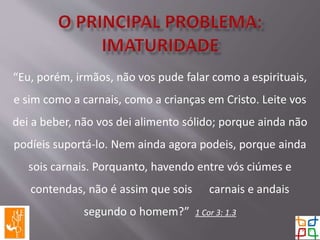 “Eu, porém, irmãos, não vos pude falar como a espirituais,
e sim como a carnais, como a crianças em Cristo. Leite vos
dei a beber, não vos dei alimento sólido; porque ainda não
podíeis suportá-lo. Nem ainda agora podeis, porque ainda
sois carnais. Porquanto, havendo entre vós ciúmes e
contendas, não é assim que sois carnais e andais
segundo o homem?” 1 Cor 3: 1.3
 