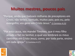 “Porque, ainda que tivésseis milhares de preceptores em
Cristo, não teríeis, contudo, muitos pais; pois eu, pelo
evangelho, vos gerei em Cristo Jesus.” (1 Coríntios 4:15)
“Por esta causa, vos mandei Timóteo, que é meu filho
amado e fiel no Senhor, o qual vos lembrará os meus
caminhos em Cristo Jesus, como, por toda parte, ensino
em cada igreja.” (1 Coríntios 4:17)
 