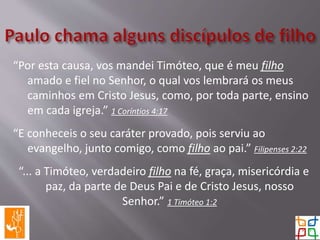 “Por esta causa, vos mandei Timóteo, que é meu filho
amado e fiel no Senhor, o qual vos lembrará os meus
caminhos em Cristo Jesus, como, por toda parte, ensino
em cada igreja.” 1 Coríntios 4:17
“E conheceis o seu caráter provado, pois serviu ao
evangelho, junto comigo, como filho ao pai.” Filipenses 2:22
“... a Timóteo, verdadeiro filho na fé, graça, misericórdia e
paz, da parte de Deus Pai e de Cristo Jesus, nosso
Senhor.” 1 Timóteo 1:2
 