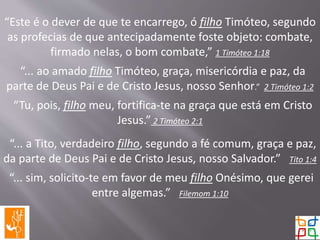 “Este é o dever de que te encarrego, ó filho Timóteo, segundo
as profecias de que antecipadamente foste objeto: combate,
firmado nelas, o bom combate,” 1 Timóteo 1:18
“... ao amado filho Timóteo, graça, misericórdia e paz, da
parte de Deus Pai e de Cristo Jesus, nosso Senhor.” 2 Timóteo 1:2
“Tu, pois, filho meu, fortifica-te na graça que está em Cristo
Jesus.” 2 Timóteo 2:1
“... a Tito, verdadeiro filho, segundo a fé comum, graça e paz,
da parte de Deus Pai e de Cristo Jesus, nosso Salvador.” Tito 1:4
“... sim, solicito-te em favor de meu filho Onésimo, que gerei
entre algemas.” Filemom 1:10
 