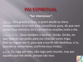“Ser intercessor”.
II Tm 1:3 - Dou graças a Deus, a quem desde os meus
antepassados sirvo com uma consciência pura, de que sem
cessar faço memória de ti nas minhas orações noite e dia.
Lucas 22 :31-32 - Disse também o Senhor: Simão, Simão, eis
que Satanás vos pediu para vos cirandar como trigo;
Mas eu roguei por ti, para que a tua fé não desfaleça; e tu,
quando te converteres, confirma teus irmãos.
Jo 17:9 - Eu rogo por eles; não rogo pelo mundo, mas por
aqueles que me deste, porque são teus.
 
