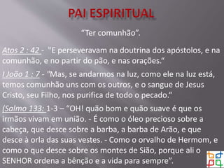 “Ter comunhão”.
Atos 2 : 42 - "E perseveravam na doutrina dos apóstolos, e na
comunhão, e no partir do pão, e nas orações.“
I João 1 : 7 - "Mas, se andarmos na luz, como ele na luz está,
temos comunhão uns com os outros, e o sangue de Jesus
Cristo, seu Filho, nos purifica de todo o pecado.“
(Salmo 133: 1-3 – “OH! quão bom e quão suave é que os
irmãos vivam em união. - É como o óleo precioso sobre a
cabeça, que desce sobre a barba, a barba de Arão, e que
desce à orla das suas vestes. - Como o orvalho de Hermom, e
como o que desce sobre os montes de Sião, porque ali o
SENHOR ordena a bênção e a vida para sempre”.
 