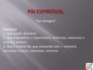 “Ser benigno”.
favorável
1. Que ajuda, favorece.
2. Que é benéfico. = CONVENIENTE, OPORTUNO, VANTAJOSO ≠
ADVERSO, NEFASTO
3. Que é a favor de, que concorda com. = APOIANTE,
DEFENSOR ≠ AVESSO, CONTRÁRIO, OPOSITOR
 