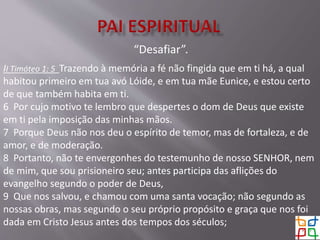 “Desafiar”.
II Timóteo 1: 5 Trazendo à memória a fé não fingida que em ti há, a qual
habitou primeiro em tua avó Lóide, e em tua mãe Eunice, e estou certo
de que também habita em ti.
6 Por cujo motivo te lembro que despertes o dom de Deus que existe
em ti pela imposição das minhas mãos.
7 Porque Deus não nos deu o espírito de temor, mas de fortaleza, e de
amor, e de moderação.
8 Portanto, não te envergonhes do testemunho de nosso SENHOR, nem
de mim, que sou prisioneiro seu; antes participa das aflições do
evangelho segundo o poder de Deus,
9 Que nos salvou, e chamou com uma santa vocação; não segundo as
nossas obras, mas segundo o seu próprio propósito e graça que nos foi
dada em Cristo Jesus antes dos tempos dos séculos;
 