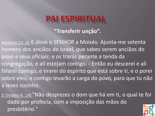 “Transferir unção”.
Números 11: 16 E disse o SENHOR a Moisés: Ajunta-me setenta
homens dos anciãos de Israel, que sabes serem anciãos do
povo e seus oficiais; e os trarás perante a tenda da
congregação, e ali estejam contigo. - Então eu descerei e ali
falarei contigo, e tirarei do espírito que está sobre ti, e o porei
sobre eles; e contigo levarão a carga do povo, para que tu não
a leves sozinho.
(I Timóteo 4 : 14) "Não desprezes o dom que há em ti, o qual te foi
dado por profecia, com a imposição das mãos do
presbitério."
 