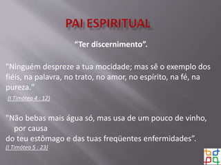 “Ter discernimento”.
"Ninguém despreze a tua mocidade; mas sê o exemplo dos
fiéis, na palavra, no trato, no amor, no espírito, na fé, na
pureza."
(I Timóteo 4 : 12)
"Não bebas mais água só, mas usa de um pouco de vinho,
por causa
do teu estômago e das tuas freqüentes enfermidades”.
(I Timóteo 5 : 23)
 
