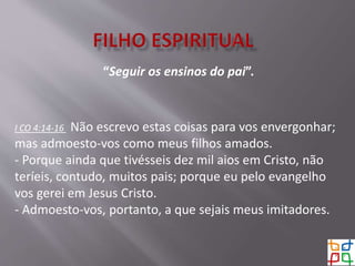 “Seguir os ensinos do pai”.
I CO 4:14-16 Não escrevo estas coisas para vos envergonhar;
mas admoesto-vos como meus filhos amados.
- Porque ainda que tivésseis dez mil aios em Cristo, não
teríeis, contudo, muitos pais; porque eu pelo evangelho
vos gerei em Jesus Cristo.
- Admoesto-vos, portanto, a que sejais meus imitadores.
 