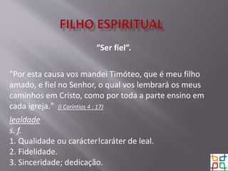 “Ser fiel”.
"Por esta causa vos mandei Timóteo, que é meu filho
amado, e fiel no Senhor, o qual vos lembrará os meus
caminhos em Cristo, como por toda a parte ensino em
cada igreja." (I Coríntios 4 : 17)
lealdade
s. f.
1. Qualidade ou carácter!caráter de leal.
2. Fidelidade.
3. Sinceridade; dedicação.
 