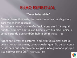 “Coração humilde”.
Desejando muito ver-te, lembrando-me das tuas lágrimas,
para me encher de gozo;
Trazendo à memória a fé não fingida que em ti há, a qual
habitou primeiro em tua avó Lóide, e em tua mãe Eunice, e
estou certo de que também habita em ti. (II Tm 1 :4 - 5)
"Obedecei a vossos pastores, e sujeitai-vos a eles; porque
velam por vossas almas, como aqueles que hão de dar conta
delas; para que o façam com alegria e não gemendo, porque
isso não vos seria útil." (Hebreus 13 : 17)
 