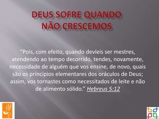 “Pois, com efeito, quando devíeis ser mestres,
atendendo ao tempo decorrido, tendes, novamente,
necessidade de alguém que vos ensine, de novo, quais
são os princípios elementares dos oráculos de Deus;
assim, vos tornastes como necessitados de leite e não
de alimento sólido.” Hebreus 5:12
 