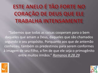 “Sabemos que todas as coisas cooperam para o bem
daqueles que amam a Deus, daqueles que são chamados
segundo o seu propósito. Porquanto aos que de antemão
conheceu, também os predestinou para serem conformes
à imagem de seu Filho, a fim de que ele seja o primogênito
entre muitos irmãos.” Romanos 8:28.29
 