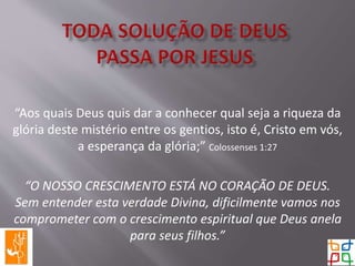“Aos quais Deus quis dar a conhecer qual seja a riqueza da
glória deste mistério entre os gentios, isto é, Cristo em vós,
a esperança da glória;” Colossenses 1:27
“O NOSSO CRESCIMENTO ESTÁ NO CORAÇÃO DE DEUS.
Sem entender esta verdade Divina, dificilmente vamos nos
comprometer com o crescimento espiritual que Deus anela
para seus filhos.”
 
