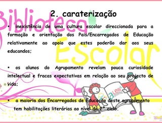  inexistência de uma cultura escolar direccionada para a
formação e orientação dos Pais/Encarregados de Educação
relativamente ao apoio que estes poderão dar aos seus
educandos;
 os alunos do Agrupamento revelam pouca curiosidade
intelectual e fracas expectativas em relação ao seu projecto de
vida;
 a maioria dos Encarregados de Educação deste agrupamento
tem habilitações literárias ao nível do 2º ciclo.
2. caraterização
 