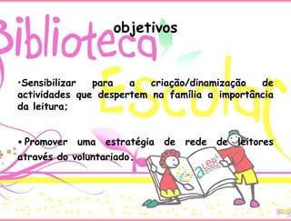 objetivos
•Sensibilizar para a criação/dinamização de
actividades que despertem na família a importância
da leitura;
• Promover uma estratégia de rede de leitores
através do voluntariado.
 
