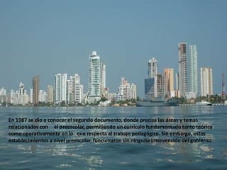 En 1987 se dio a conocer el segundo documento, donde precisa las áreas y temas
relacionados con el preescolar, permitiendo un currículo fundamentado tanto teórica
como operativamente en lo que respecta al trabajo pedagógico. Sin embargo, estos
establecimientos a nivel preescolar, funcionaron sin ninguna intervención del gobierno
 