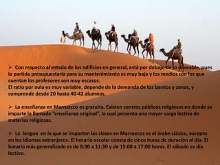  Con respecto al estado de los edificios en general, está por debajo de lo deseable, pues
la partida presupuestaria para su mantenimiento es muy baja y los medios con los que
cuentan los profesores son muy escasos.
El ratio por aula es muy variable, depende de la demanda de los barrios y zonas, y
comprende desde 20 hasta 40-42 alumnos.

 La enseñanza en Marruecos es gratuita. Existen centros públicos religiosos en donde se
imparte la llamada “enseñanza original”, la cual presenta una mayor carga lectiva de
materias religiosas.

 La lengua en la que se imparten las clases en Marruecos es el árabe clásico, excepto
en los idiomas extranjeros. El horario escolar consta de cinco horas de duración al día. El
horario más generalizado es de 8:30 a 11:30 y de 15:00 a 17:00 horas. El sábado es día
lectivo.
 