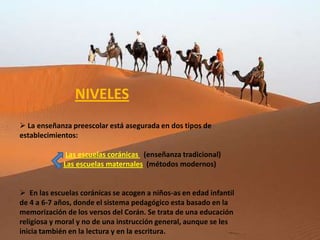 NIVELES
 La enseñanza preescolar está asegurada en dos tipos de
establecimientos:

              Las escuelas coránicas (enseñanza tradicional)
             Las escuelas maternales (métodos modernos)


 En las escuelas coránicas se acogen a niños-as en edad infantil
de 4 a 6-7 años, donde el sistema pedagógico esta basado en la
memorización de los versos del Corán. Se trata de una educación
religiosa y moral y no de una instrucción general, aunque se les
inicia también en la lectura y en la escritura.
 