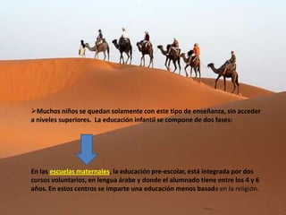 Muchos niños se quedan solamente con este tipo de enseñanza, sin acceder
a niveles superiores. La educación infantil se compone de dos fases:




En las escuelas maternales, la educación pre-escolar, está integrada por dos
cursos voluntarios, en lengua árabe y donde el alumnado tiene entre los 4 y 6
años. En estos centros se imparte una educación menos basada en la religión.
 