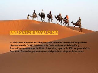 OBLIGATORIEDAD O NO
 El sistema marroquí ha sufrido muchas reformas, las cuales han quedado
plasmadas en la CHARTE (Proyecto de Carta Nacional de Educación y
Formación de noviembre de 1999). Entre ellas, a partir de 2002 se generalizó la
Educación Preescolar, pero esta no es obligatoria en ninguno de los casos.
 