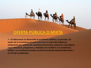 OFERTA PÚBLICA O MIXTA
 En Marruecos se desarrolla la enseñanza pública y la privada. Un
sector de la enseñanza privada está bajo la tutela del Gobierno,
compuesto por centros de enseñanza preescolar, primaria y secundaria,
cuya estructura, programas y métodos son similares a la enseñanza
pública. La enseñanza privada escolariza asciende aproximadamente a
un 3% de la población.
 