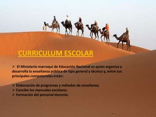 CURRICULUM ESCOLAR
 El Ministerio marroquí de Educación Nacional es quien organiza y
desarrolla la enseñanza pública de tipo general y técnico y, entre sus
principales competencias están:

 Elaboración de programas y métodos de enseñanza.
 Concibe los manuales escolares.
 Formación del personal docente.
 