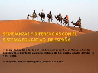 SEMEJANZAS Y DIFERENCIAS CON EL
SISTEMA EDUCATIVO DE ESPAÑA
 En España, hay dos ciclos de 3 años en E. Infantil, en cambio, en Marruecos hay dos
ciclos de 2 años: Guarderías o Jardines de Infancia (de 2 a 6 años), y Escuelas coránicas (de
4 a 6-7 años).

 En ambos, la educación obligatoria comienza a los 6 años.
 