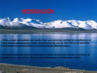 INTRODUCCIÓN




China, el país más poblado del mundo, tiene una numerosa cantidad de estudiantes y el
mayor sistema educativo del mundo. Actualmente hay más de 200 millones de personas
matriculadas en distintos niveles en instituciones de diferentes tipos.


El sistema educativo chino se desarrolla en 4 fases: la educación infantil, la primaria, la
secundaria y la universitaria. Nosotros nos centraremos en la Educación Infantil.
 