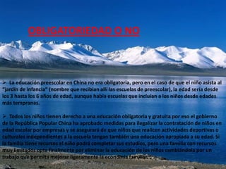 OBLIGATORIEDAD O NO



 La educación preescolar en China no era obligatoria, pero en el caso de que el niño asista al
“jardín de infancia” (nombre que recibían allí las escuelas de preescolar), la edad sería desde
los 3 hasta los 6 años de edad, aunque había escuelas que incluían a los niños desde edades
más tempranas.

 Todos los niños tienen derecho a una educación obligatoria y gratuita por eso el gobierno
de la República Popular China ha aprobado medidas para ilegalizar la contratación de niños en
edad escolar por empresas y se asegurará de que niños que realicen actividades deportivas o
culturales independientes a la escuela tengan también una educación apropiada a su edad. Si
la familia tiene recursos el niño podrá completar sus estudios, pero una familia con recursos
muy limitados opta finalmente por eliminar la educación de los niños cambiándola por un
trabajo que permita mejorar ligeramente la economía familiar.
 