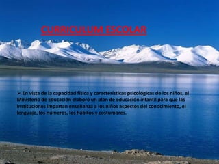 CURRICULUM ESCOLAR




 En vista de la capacidad física y características psicológicas de los niños, el
Ministerio de Educación elaboró un plan de educación infantil para que las
instituciones impartan enseñanza a los niños aspectos del conocimiento, el
lenguaje, los números, los hábitos y costumbres.
 