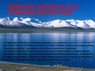 SEMEJANZAS Y DIFERENCIAS CON EL
    SISTEMA EDUCATIVO DE ESPAÑA




 Al igual que en España, la educación preescolar no es obligatoria, pero en el caso de que el
niño asista a centros infantiles, sería desde 3 a 6 años. Aunque, en China y en España existen
“escuelas o guarderías” que incluían a los niños de edades mas tempranas.
 A diferencia de China, España cuenta con tres áreas fundamentales en infantil que son:
conocimiento de sí mismo y autonomía personal, conocimiento del entorno y, comunicación.
 Al igual que en España, sobretodo en estos tiempos que corren, la oferta y la demanda es
mayoritaria en la pública aunque, cada vez esta diferencia es menor.
 