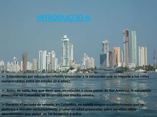 INTRODUCCIÓ N




 Entendemos por educación infantil/preescolar a la educación que se imparte a los niños
comprendidos entre las edades (0-6 años).

 Antes de nada, hay que decir que, en relación a otros países de Sur América, la educación
preescolar en Colombia, se desarrolló con mucho retraso.

 Durante el periodo de colonia, en Colombia, no existía ningún establecimiento que se
dedicara a atender exclusivamente a niños en edad preescolar, salvo aquellos niños
abandonados que vivían en los hospicios o asilos .
 