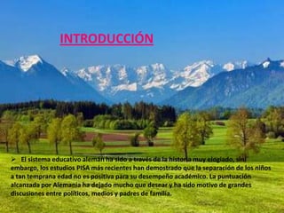 INTRODUCCIÓN




 El sistema educativo alemán ha sido a través de la historia muy elogiado, sin
embargo, los estudios PISA más recientes han demostrado que la separación de los niños
a tan temprana edad no es positiva para su desempeño académico. La puntuación
alcanzada por Alemania ha dejado mucho que desear y ha sido motivo de grandes
discusiones entre políticos, medios y padres de familia.
 
