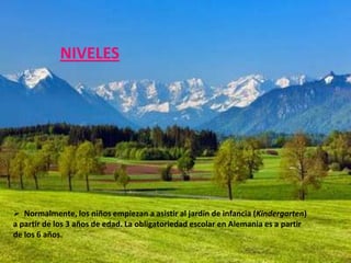 NIVELES




 Normalmente, los niños empiezan a asistir al jardín de infancia (Kindergarten)
a partir de los 3 años de edad. La obligatoriedad escolar en Alemania es a partir
de los 6 años.
 