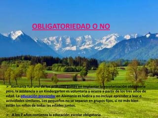 OBLIGATORIEDAD O NO




 Alemania fue uno de los primeros países en implantar la escolarización obligatoria
pero, la asistencia a un Kindergarten es voluntaria y ocurre a partir de los tres años de
edad. La educación preescolar en Alemania es lúdica y no incluye aprender a leer o
actividades similares. Los pequeños no se separan en grupos fijos, si no más bien
están los niños de todas las edades juntos.

 A los 7 años comienza la educación escolar obligatoria.
 