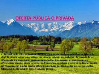 OFERTA PÚBLICA O PRIVADA




 Los padres de niños en edad escolar tienen hoy en día muchas posibilidades a la hora de
elegir la escuela primaria apropiada: Las escuelas públicas son gratuitas y la mayoría de los
niños acude a la escuela más cercana a su domicilio. Sin embargo, las escuelas suelen
diferenciarse según el barrio y muchos padres prefieren mudarse a mejores ciudadelas cuando
sus hijos alcanzan la edad escolar obligatoria para que puedan acceder a mejores escuelas.
Alternativamente también existen escuelas privadas.
 