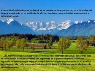  Los métodos de trabajo en ambos ciclos se basarán en las experiencias, las actividades y el
juego y se aplicarán en un ambiente de afecto y confianza, para potenciar su autoestima e
integración social.




 Las Administraciones educativas determinarán los contenidos educativos del primer ciclo
de la educación infantil de acuerdo con lo previsto en el presente capítulo. Asimismo,
regularán los requisitos que hayan de cumplir los centros que impartan dicho ciclo, relativos,
en todo caso, a la relación numérica alumnado-profesor, a las instalaciones y al número de
puestos escolares.
 