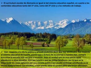  El curriculum escolar de Alemania es igual al del sistema educativo español, en cuanto a los
contenidos educativos tanto del 1º ciclo, como del 2º ciclo y a los métodos de trabajo.




 Con respecto a la oferta pública y privada podemos decir que hay similitudes, con respecto
al sistema educativo de España, puesto que a la hora de escolarizar a nuestro hijo, siempre
buscamos la escuela más cercana a nosotros , bien es verdad que en muy pocos casos
atendemos a otras escuelas, bien por lejanía o por las rentas familiares, por lo que en la
mayoría de los casos optamos por una escuela pública que puede continuar estudiando en la
misma hasta terminar sus estudios, o bien puede optar al cambio para una mejor educación.
 