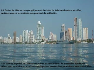 A finales de 1844 se crea por primera vez las Salas de Asilo destinadas a los niños
pertenecientes a los sectores más pobres de la población.




En 1990 se organizó en Colombia el primer establecimiento de preescolar, donde por
primera vez se realizaron actividades pedagógicas y recreativas para niños menores de 6 años.
 