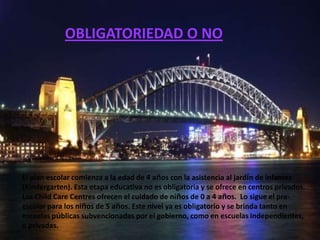 OBLIGATORIEDAD O NO




El plan escolar comienza a la edad de 4 años con la asistencia al jardín de infantes
(Kindergarten). Esta etapa educativa no es obligatoria y se ofrece en centros privados.
Los Child Care Centres ofrecen el cuidado de niños de 0 a 4 años. Lo sigue el pre-
escolar para los niños de 5 años. Este nivel ya es obligatorio y se brinda tanto en
escuelas públicas subvencionadas por el gobierno, como en escuelas independientes,
o privadas.
 
