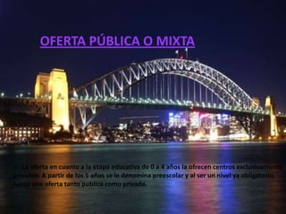 OFERTA PÚBLICA O MIXTA




 La oferta en cuanto a la etapa educativa de 0 a 4 años la ofrecen centros exclusivamente
privados. A partir de los 5 años se le denomina preescolar y al ser un nivel ya obligatorio,
existe una oferta tanto pública como privada.
 