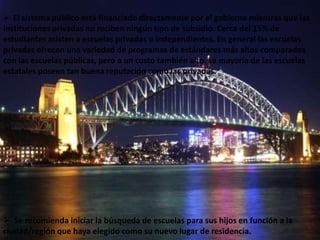  El sistema público está financiado directamente por el gobierno mientras que las
instituciones privadas no reciben ningún tipo de subsidio. Cerca del 15% de
estudiantes asisten a escuelas privadas o independientes. En general las escuelas
privadas ofrecen una variedad de programas de estándares más altos comparados
con las escuelas públicas, pero a un costo también alto. La mayoría de las escuelas
estatales poseen tan buena reputación como las privadas.




 Se recomienda iniciar la búsqueda de escuelas para sus hijos en función a la
ciudad/región que haya elegido como su nuevo lugar de residencia.
 