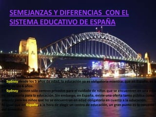 SEMEJANZAS Y DIFERENCIAS CON EL
    SISTEMA EDUCATIVO DE ESPAÑA




En Sydney desde los 5 años de edad, la educación ya es obligatoria mientras que en España, es a
partir de los 6 años.
En Sydney existen sólo centros privados para el cuidado de niños que se encuentren en una edad
no obligatoria para la educación. Sin embargo, en España, existe una oferta tanto pública como
privada para los niños que no se encuentran en edad obligatoria en cuanto a la educación.
Al igual que en España, a la hora de elegir un centro de educación, un gran punto es la cercanía
del domicilio.
 