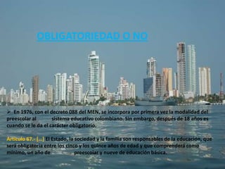 OBLIGATORIEDAD O NO




 En 1976, con el decreto 088 del MEN, se incorpora por primera vez la modalidad del
preescolar al       sistema educativo colombiano. Sin embargo, después de 18 años es
cuando se le da el carácter obligatorio.

Artículo 67.- *…+ El Estado, la sociedad y la familia son responsables de la educación, que
será obligatoria entre los cinco y los quince años de edad y que comprenderá como
mínimo, un año de               preescolar y nueve de educación básica.
 