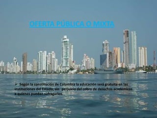 OFERTA PÚBLICA O MIXTA




 Según la constitución de Colombia la educación será gratuita en las
instituciones del Estado, sin perjuicio del cobro de derechos académicos
a quienes puedan sufragarlos.
 